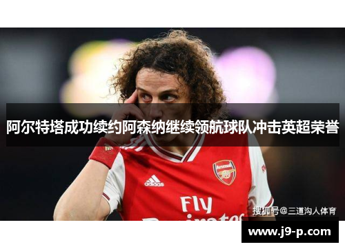 阿尔特塔成功续约阿森纳继续领航球队冲击英超荣誉 阿尔特塔成功续约阿森纳继续领航球队冲击英超荣誉
