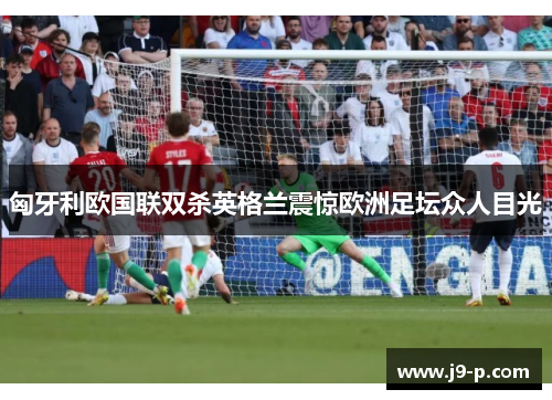 匈牙利欧国联双杀英格兰震惊欧洲足坛众人目光 匈牙利欧国联双杀英格兰震惊欧洲足坛众人目光