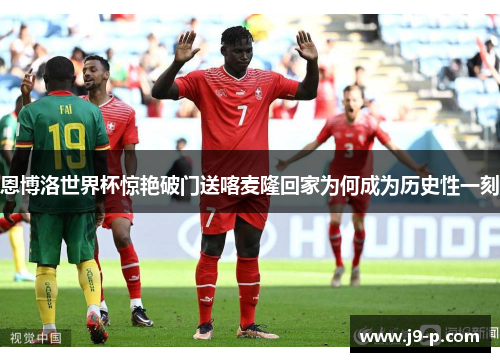 恩博洛世界杯惊艳破门送喀麦隆回家为何成为历史性一刻 恩博洛世界杯惊艳破门送喀麦隆回家为何成为历史性一刻