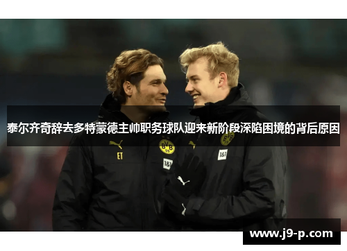 泰尔齐奇辞去多特蒙德主帅职务球队迎来新阶段深陷困境的背后原因 泰尔齐奇辞去多特蒙德主帅职务球队迎来新阶段深陷困境的背后原因
