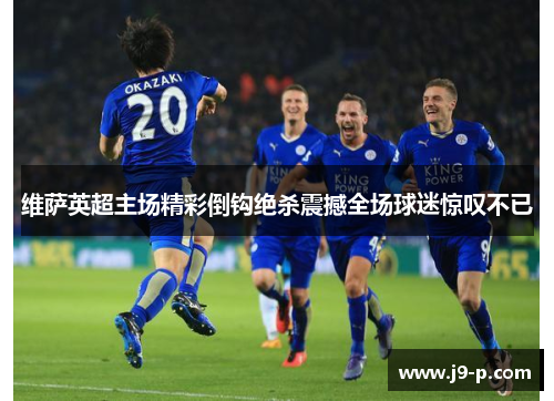 维萨英超主场精彩倒钩绝杀震撼全场球迷惊叹不已