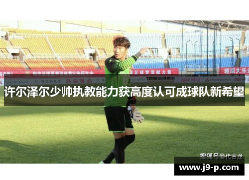 许尔泽尔少帅执教能力获高度认可成球队新希望 许尔泽尔少帅执教能力获高度认可成球队新希望